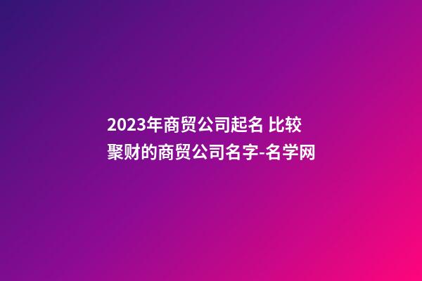 2023年商贸公司起名 比较聚财的商贸公司名字-名学网
